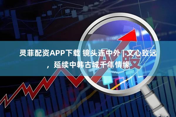 灵菲配资APP下载 镜头连中外&#32;|&#32;文心致远，延续中韩古城千年情缘