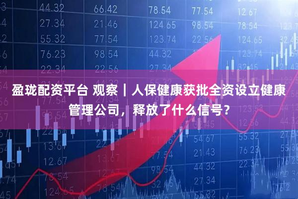 盈珑配资平台 观察｜人保健康获批全资设立健康管理公司，释放了什么信号？