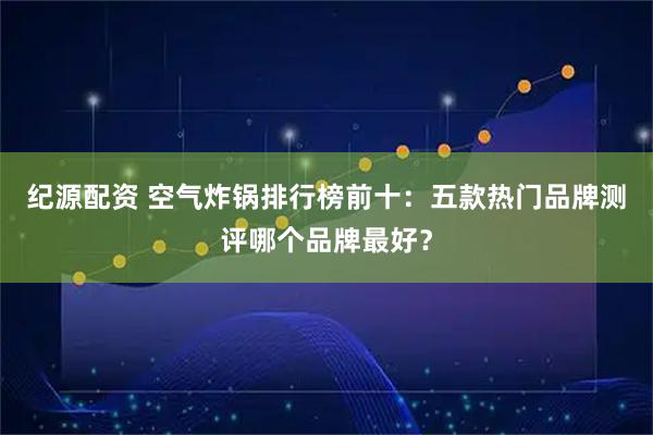 纪源配资 空气炸锅排行榜前十:五款热门品牌测评哪个品牌最好?