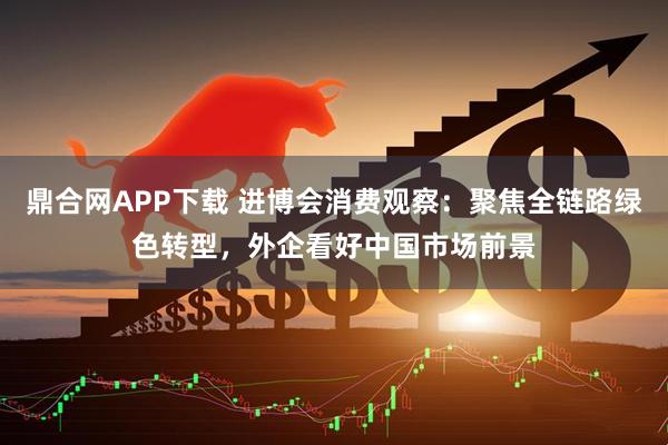 鼎合网APP下载 进博会消费观察：聚焦全链路绿色转型，外企看好中国市场前景