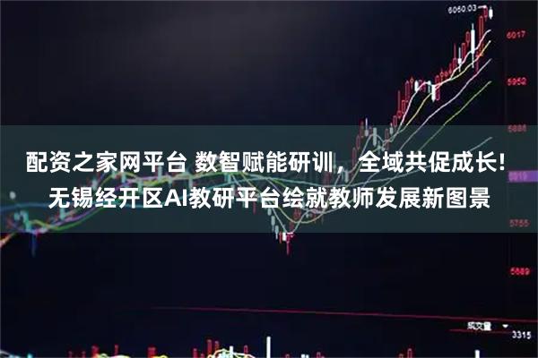 配资之家网平台 数智赋能研训，全域共促成长! 无锡经开区AI教研平台绘就教师发展新图景
