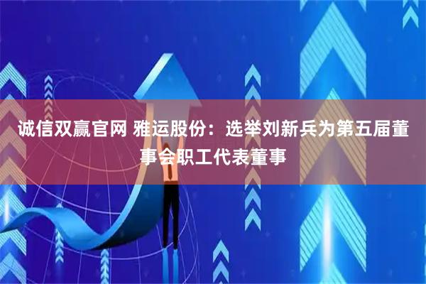 诚信双赢官网 雅运股份：选举刘新兵为第五届董事会职工代表董事