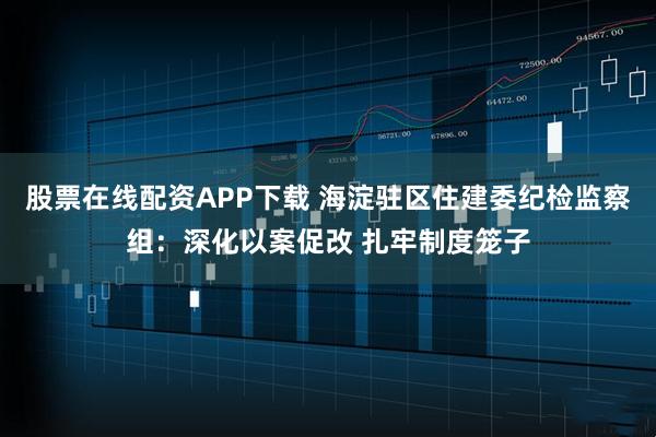 股票在线配资APP下载 海淀驻区住建委纪检监察组：深化以案促改 扎牢制度笼子