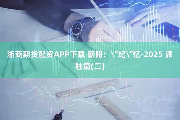浙商期货配资APP下载 朝阳：＂纪＂忆·2025 派驻篇(二)