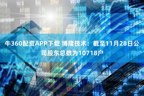 牛360配资APP下载 博隆技术：截至11月28日公司股东总数为10718户