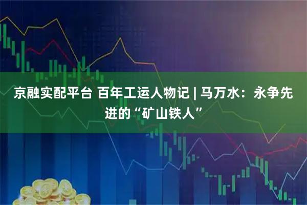 京融实配平台 百年工运人物记 | 马万水：永争先进的“矿山铁人”