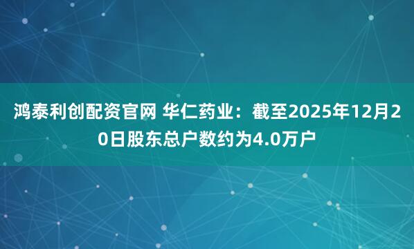 鸿泰利创配资官网 华仁药业：截至2025年12月20日股东总户数约为4.0万户