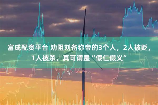 富成配资平台 劝阻刘备称帝的3个人，2人被贬，1人被杀，真可谓是“假仁假义”