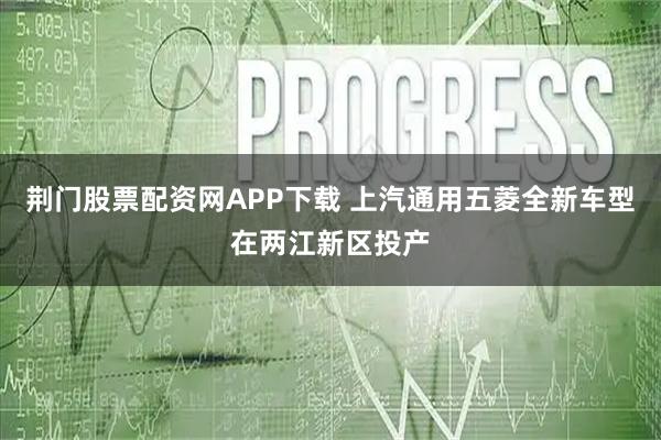 荆门股票配资网APP下载 上汽通用五菱全新车型在两江新区投产
