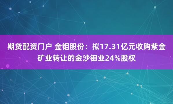 期货配资门户 金钼股份：拟17.31亿元收购紫金矿业转让的金沙钼业24%股权