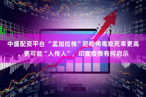 中盛配资平台 “孟加拉株”尼帕病毒致死率更高、更可能“人传人”，印度疫情有何启示