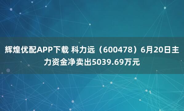 辉煌优配APP下载 科力远（600478）6月20日主力资金净卖出5039.69万元