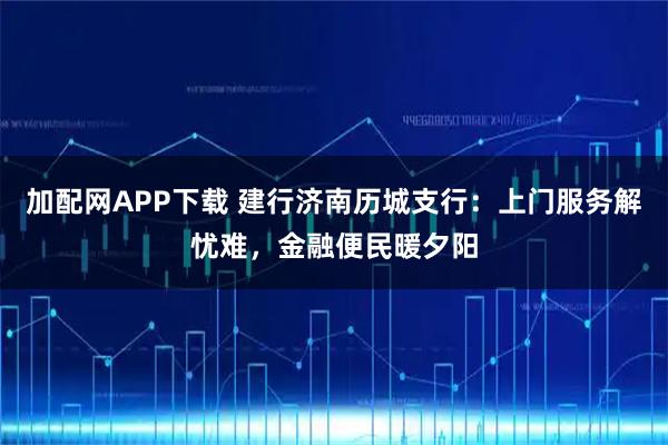 加配网APP下载 建行济南历城支行：上门服务解忧难，金融便民暖夕阳