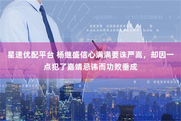 星速优配平台 杨继盛信心满满要诛严嵩，却因一点犯了嘉靖忌讳而功败垂成