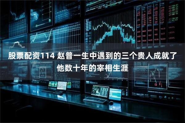 股票配资114 赵普一生中遇到的三个贵人成就了他数十年的宰相生涯