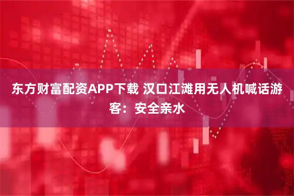 东方财富配资APP下载 汉口江滩用无人机喊话游客：安全亲水