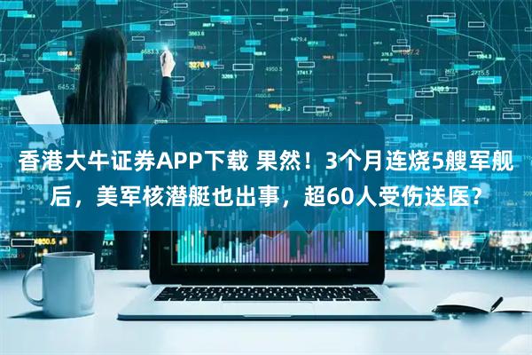 香港大牛证券APP下载 果然！3个月连烧5艘军舰后，美军核潜艇也出事，超60人受伤送医？