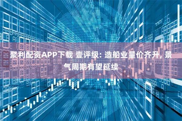 聚利配资APP下载 壹评级: 造船业量价齐升, 景气周期有望延续